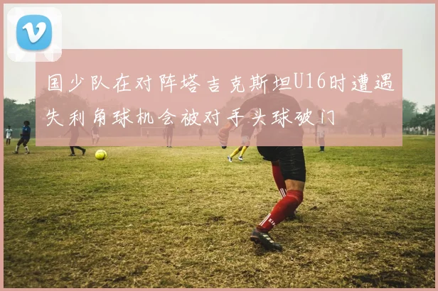 国少队在对阵塔吉克斯坦U16时遭遇失利角球机会被对手头球破门