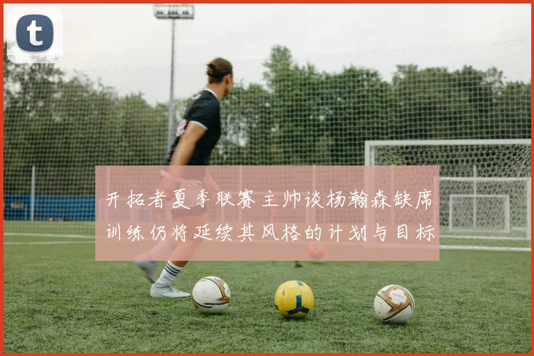 开拓者夏季联赛主帅谈杨瀚森缺席训练仍将延续其风格的计划与目标
