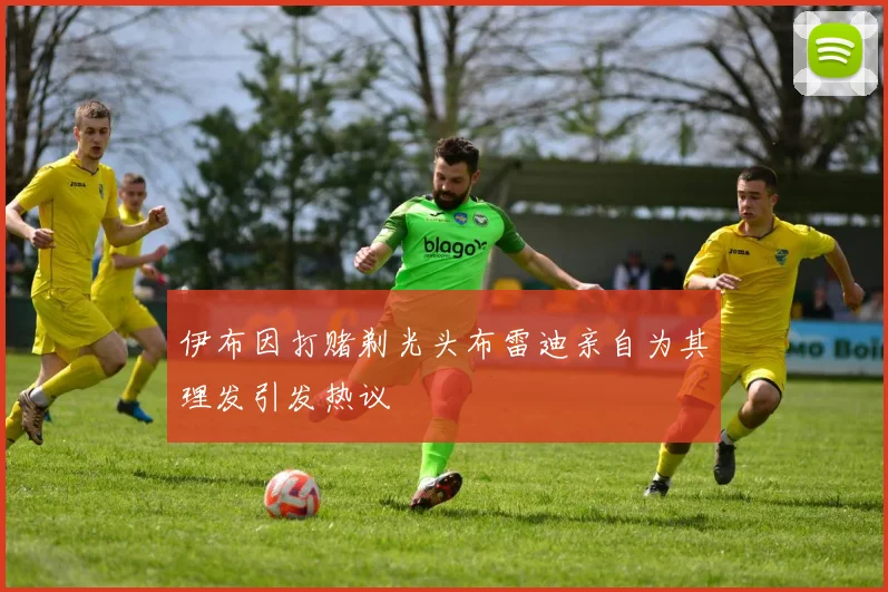 伊布因打赌剃光头布雷迪亲自为其理发引发热议