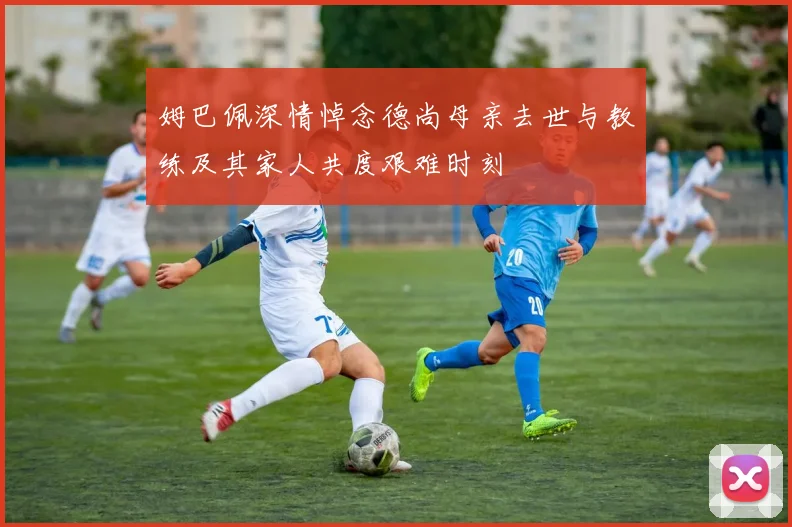 姆巴佩深情悼念德尚母亲去世与教练及其家人共度艰难时刻