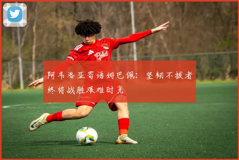 阿韦洛亚寄语姆巴佩：坚韧不拔者终将战胜艰难时光