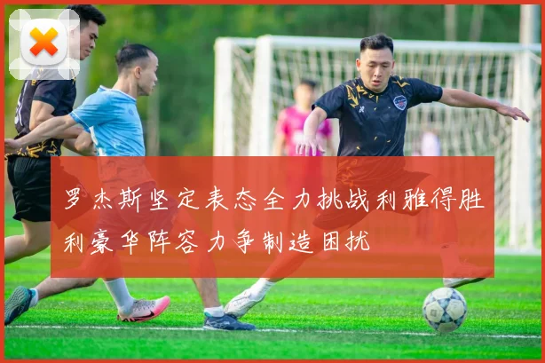 罗杰斯坚定表态全力挑战利雅得胜利豪华阵容力争制造困扰