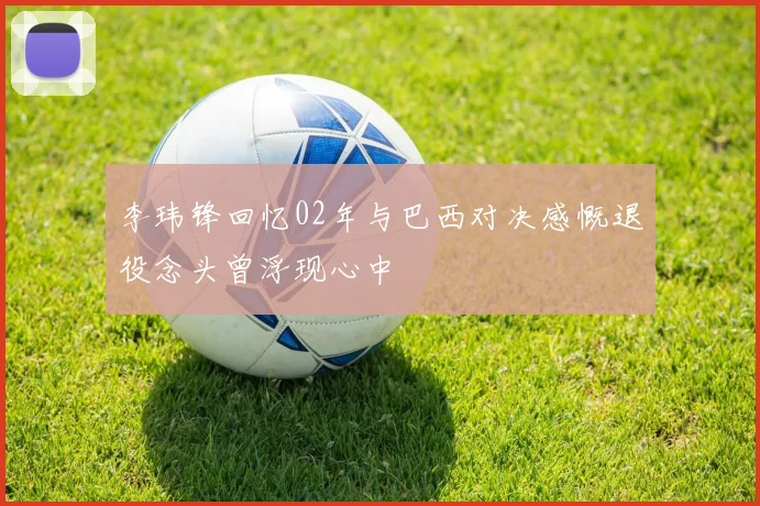 李玮锋回忆02年与巴西对决感慨退役念头曾浮现心中