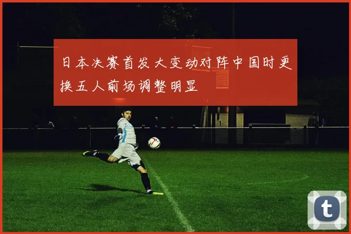 日本决赛首发大变动对阵中国时更换五人前场调整明显