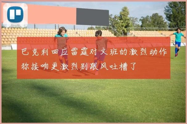 巴克利回应雷霆对文班的激烈动作称接吻更激烈别跟风吐槽了