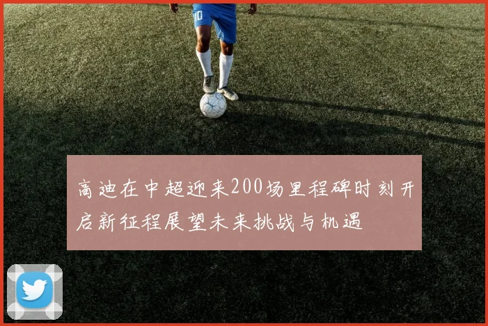 高迪在中超迎来200场里程碑时刻开启新征程展望未来挑战与机遇