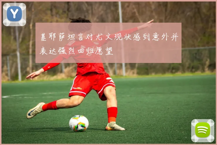 基耶萨坦言对尤文现状感到意外并表达强烈回归愿望