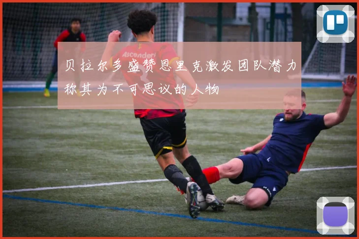 贝拉尔多盛赞恩里克激发团队潜力称其为不可思议的人物