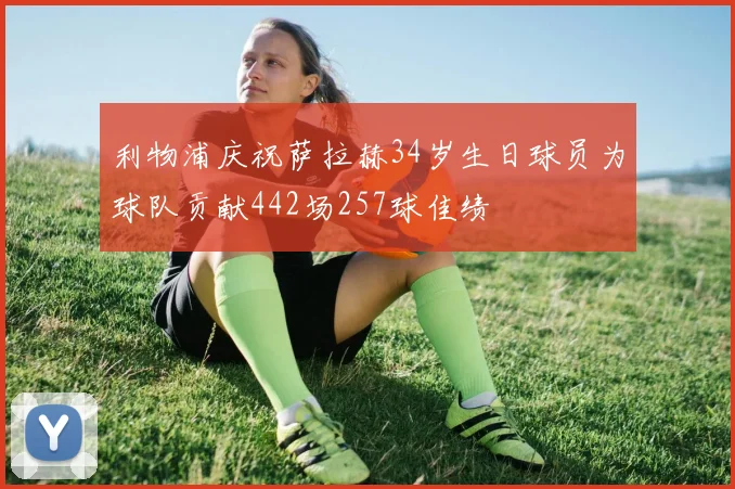 利物浦庆祝萨拉赫34岁生日球员为球队贡献442场257球佳绩
