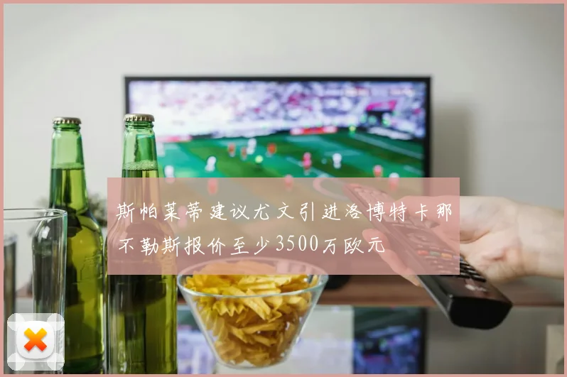 斯帕莱蒂建议尤文引进洛博特卡那不勒斯报价至少3500万欧元