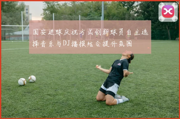 国安进球庆祝方式创新球员自主选择音乐与DJ播报结合提升氛围