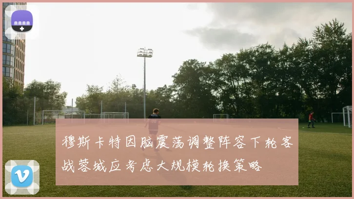 穆斯卡特因脑震荡调整阵容下轮客战蓉城应考虑大规模轮换策略