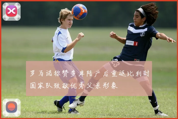 罗马诺称赞多库陪产后重返比利时国家队致敬优秀父亲形象