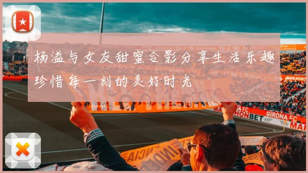 杨溢与女友甜蜜合影分享生活乐趣珍惜每一刻的美好时光