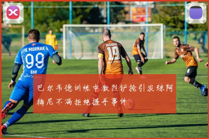 巴尔韦德训练中激烈铲抢引发琼阿梅尼不满拒绝握手事件