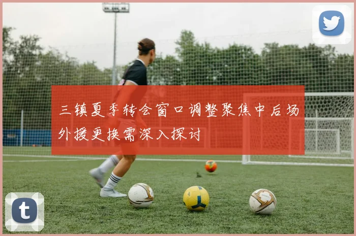 三镇夏季转会窗口调整聚焦中后场外援更换需深入探讨
