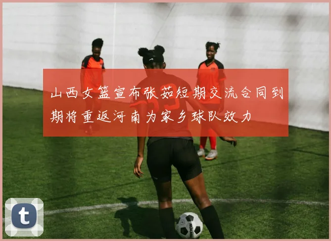 山西女篮宣布张茹短期交流合同到期将重返河南为家乡球队效力