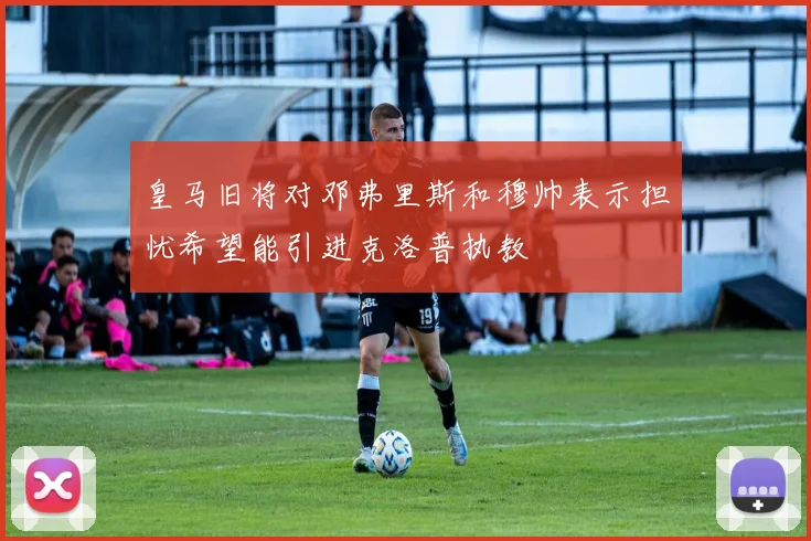 皇马旧将对邓弗里斯和穆帅表示担忧希望能引进克洛普执教