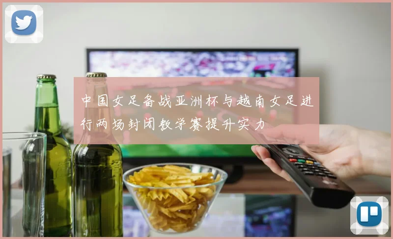 中国女足备战亚洲杯与越南女足进行两场封闭教学赛提升实力